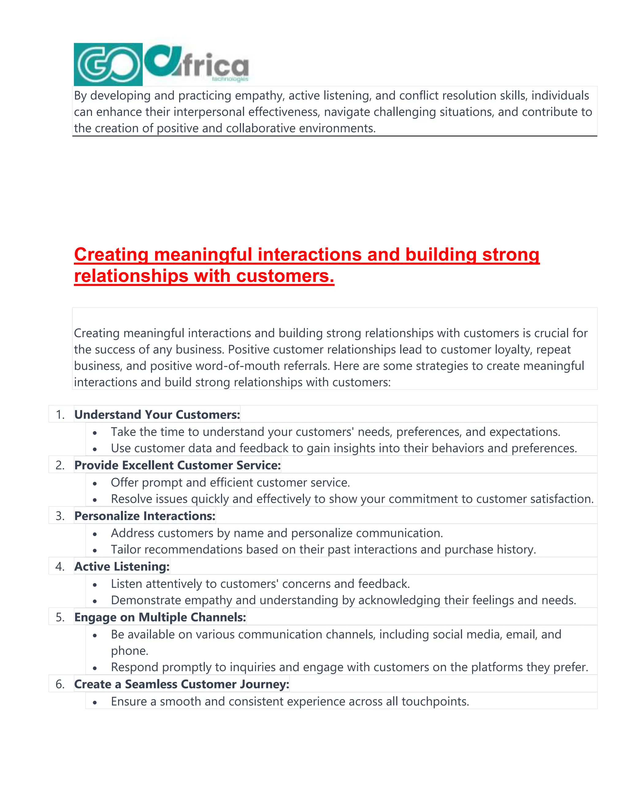 By developing and practicing empathy, active listening, and conflict resolution skills, individuals
can enhance their interpersonal effectiveness, navigate challenging situations, and contribute to
the creation of positive and collaborative environments.
Creating meaningful interactions and building strong
relationships with customers.
Creating meaningful interactions and building strong relationships with customers is crucial for
the success of any business. Positive customer relationships lead to customer loyalty, repeat
business, and positive word-of-mouth referrals. Here are some strategies to create meaningful
interactions and build strong relationships with customers:
1. Understand Your Customers:
 Take the time to understand your customers' needs, preferences, and expectations.
 Use customer data and feedback to gain insights into their behaviors and preferences.
2. Provide Excellent Customer Service:
 Offer prompt and efficient customer service.
 Resolve issues quickly and effectively to show your commitment to customer satisfaction.
3. Personalize Interactions:
 Address customers by name and personalize communication.
 Tailor recommendations based on their past interactions and purchase history.
4. Active Listening:
 Listen attentively to customers' concerns and feedback.
 Demonstrate empathy and understanding by acknowledging their feelings and needs.
5. Engage on Multiple Channels:
 Be available on various communication channels, including social media, email, and
phone.
 Respond promptly to inquiries and engage with customers on the platforms they prefer.
6. Create a Seamless Customer Journey:
 Ensure a smooth and consistent experience across all touchpoints.
 