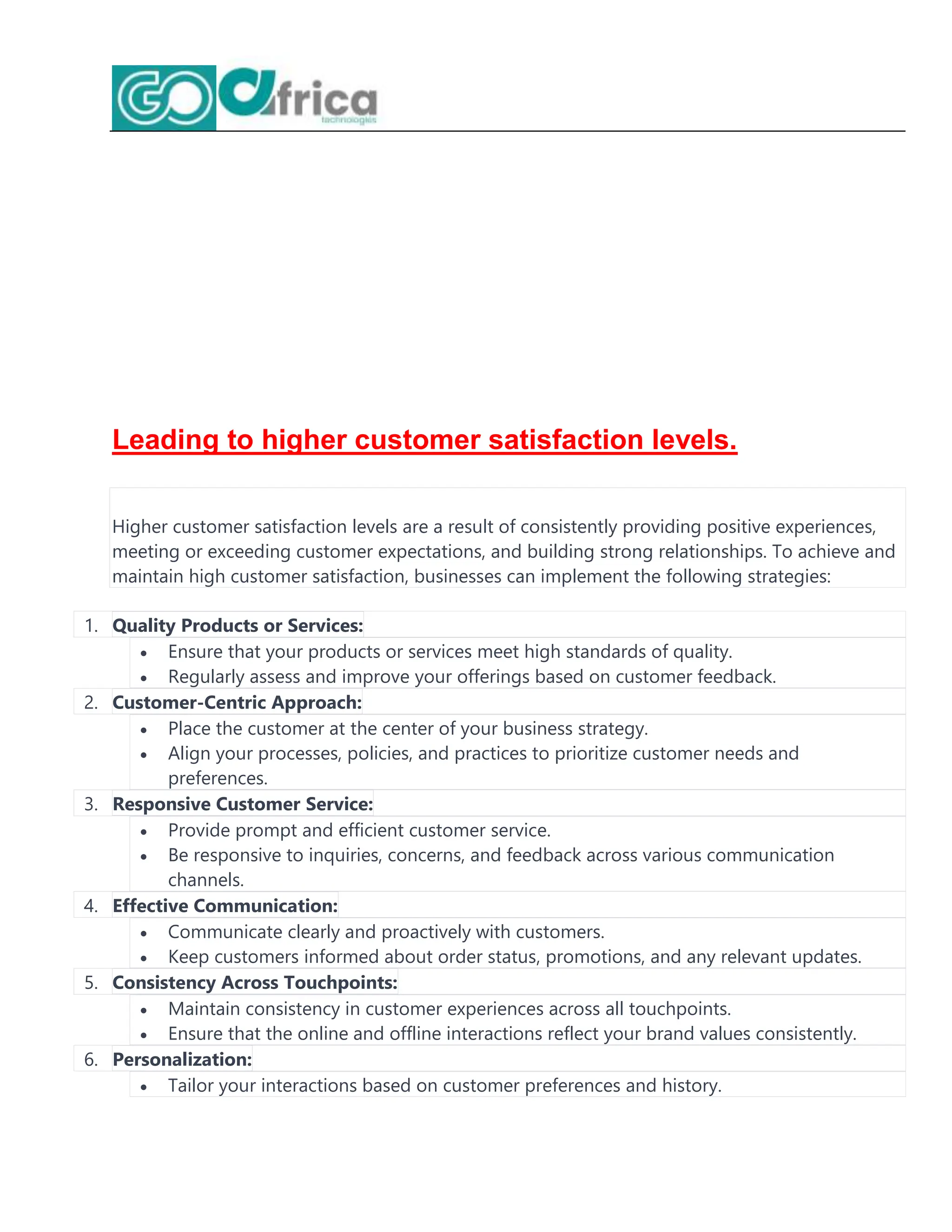 Leading to higher customer satisfaction levels.
Higher customer satisfaction levels are a result of consistently providing positive experiences,
meeting or exceeding customer expectations, and building strong relationships. To achieve and
maintain high customer satisfaction, businesses can implement the following strategies:
1. Quality Products or Services:
 Ensure that your products or services meet high standards of quality.
 Regularly assess and improve your offerings based on customer feedback.
2. Customer-Centric Approach:
 Place the customer at the center of your business strategy.
 Align your processes, policies, and practices to prioritize customer needs and
preferences.
3. Responsive Customer Service:
 Provide prompt and efficient customer service.
 Be responsive to inquiries, concerns, and feedback across various communication
channels.
4. Effective Communication:
 Communicate clearly and proactively with customers.
 Keep customers informed about order status, promotions, and any relevant updates.
5. Consistency Across Touchpoints:
 Maintain consistency in customer experiences across all touchpoints.
 Ensure that the online and offline interactions reflect your brand values consistently.
6. Personalization:
 Tailor your interactions based on customer preferences and history.
 