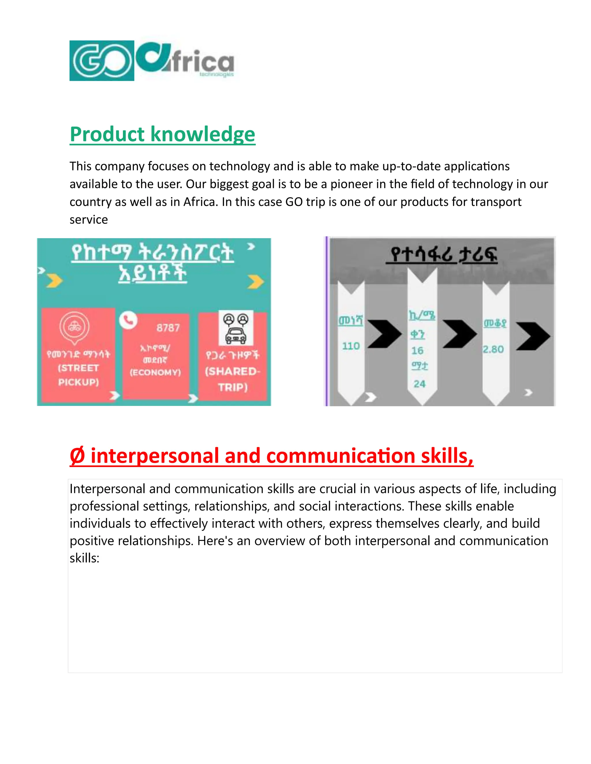 Product knowledge
This company focuses on technology and is able to make up-to-date applications
available to the user. Our biggest goal is to be a pioneer in the field of technology in our
country as well as in Africa. In this case GO trip is one of our products for transport
service
Ø interpersonal and communication skills,
Interpersonal and communication skills are crucial in various aspects of life, including
professional settings, relationships, and social interactions. These skills enable
individuals to effectively interact with others, express themselves clearly, and build
positive relationships. Here's an overview of both interpersonal and communication
skills:
 