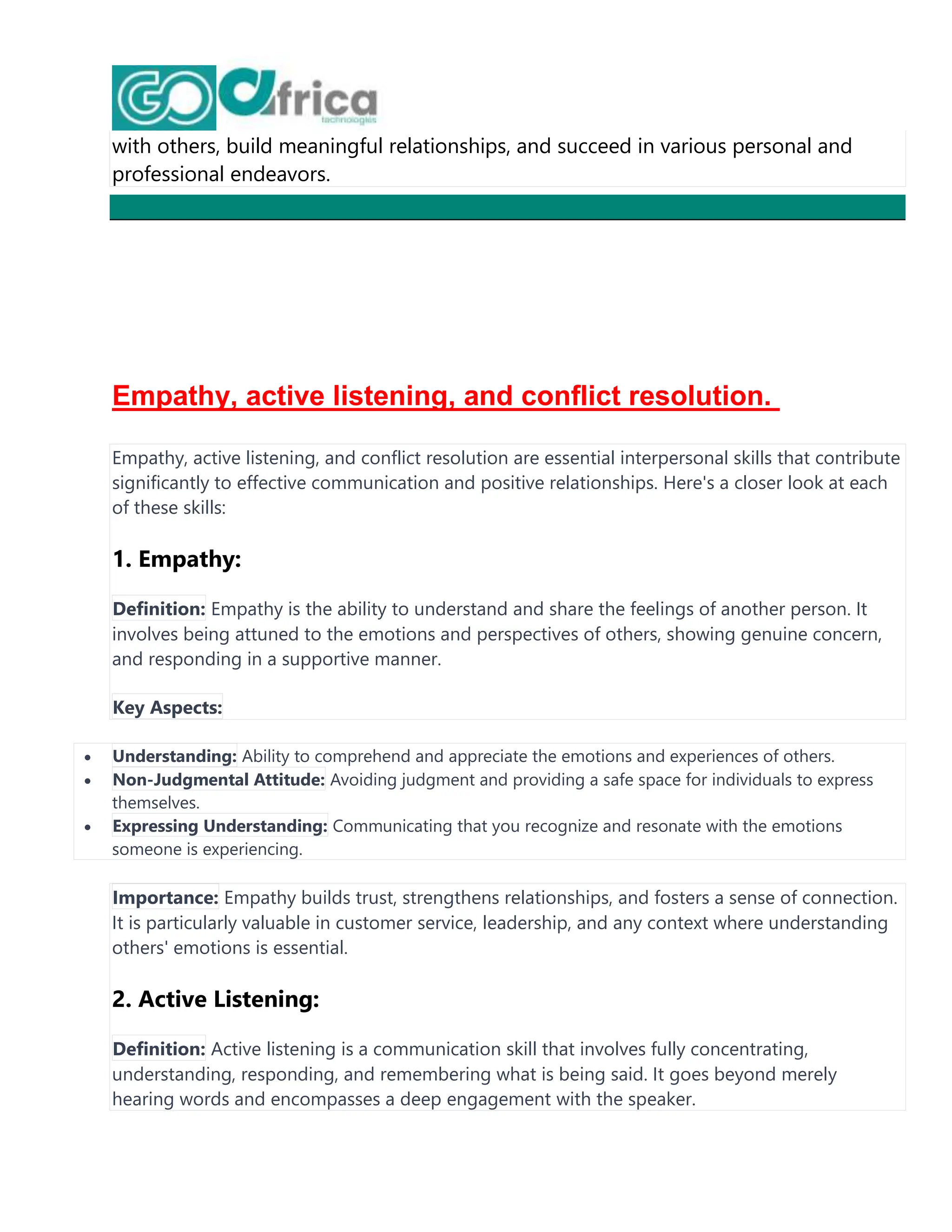 with others, build meaningful relationships, and succeed in various personal and
professional endeavors.
Empathy, active listening, and conflict resolution.
Empathy, active listening, and conflict resolution are essential interpersonal skills that contribute
significantly to effective communication and positive relationships. Here's a closer look at each
of these skills:
1. Empathy:
Definition: Empathy is the ability to understand and share the feelings of another person. It
involves being attuned to the emotions and perspectives of others, showing genuine concern,
and responding in a supportive manner.
Key Aspects:
 Understanding: Ability to comprehend and appreciate the emotions and experiences of others.
 Non-Judgmental Attitude: Avoiding judgment and providing a safe space for individuals to express
themselves.
 Expressing Understanding: Communicating that you recognize and resonate with the emotions
someone is experiencing.
Importance: Empathy builds trust, strengthens relationships, and fosters a sense of connection.
It is particularly valuable in customer service, leadership, and any context where understanding
others' emotions is essential.
2. Active Listening:
Definition: Active listening is a communication skill that involves fully concentrating,
understanding, responding, and remembering what is being said. It goes beyond merely
hearing words and encompasses a deep engagement with the speaker.
 