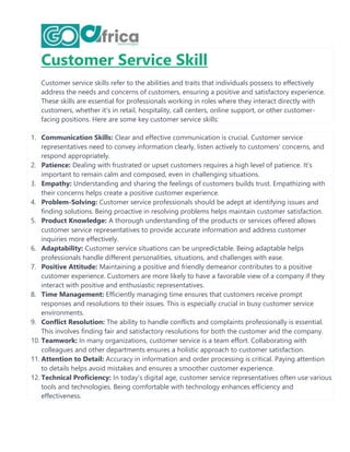 Customer Service Skill
Customer service skills refer to the abilities and traits that individuals possess to effectively
address the needs and concerns of customers, ensuring a positive and satisfactory experience.
These skills are essential for professionals working in roles where they interact directly with
customers, whether it's in retail, hospitality, call centers, online support, or other customer-
facing positions. Here are some key customer service skills:
1. Communication Skills: Clear and effective communication is crucial. Customer service
representatives need to convey information clearly, listen actively to customers' concerns, and
respond appropriately.
2. Patience: Dealing with frustrated or upset customers requires a high level of patience. It's
important to remain calm and composed, even in challenging situations.
3. Empathy: Understanding and sharing the feelings of customers builds trust. Empathizing with
their concerns helps create a positive customer experience.
4. Problem-Solving: Customer service professionals should be adept at identifying issues and
finding solutions. Being proactive in resolving problems helps maintain customer satisfaction.
5. Product Knowledge: A thorough understanding of the products or services offered allows
customer service representatives to provide accurate information and address customer
inquiries more effectively.
6. Adaptability: Customer service situations can be unpredictable. Being adaptable helps
professionals handle different personalities, situations, and challenges with ease.
7. Positive Attitude: Maintaining a positive and friendly demeanor contributes to a positive
customer experience. Customers are more likely to have a favorable view of a company if they
interact with positive and enthusiastic representatives.
8. Time Management: Efficiently managing time ensures that customers receive prompt
responses and resolutions to their issues. This is especially crucial in busy customer service
environments.
9. Conflict Resolution: The ability to handle conflicts and complaints professionally is essential.
This involves finding fair and satisfactory resolutions for both the customer and the company.
10. Teamwork: In many organizations, customer service is a team effort. Collaborating with
colleagues and other departments ensures a holistic approach to customer satisfaction.
11. Attention to Detail: Accuracy in information and order processing is critical. Paying attention
to details helps avoid mistakes and ensures a smoother customer experience.
12. Technical Proficiency: In today's digital age, customer service representatives often use various
tools and technologies. Being comfortable with technology enhances efficiency and
effectiveness.
 