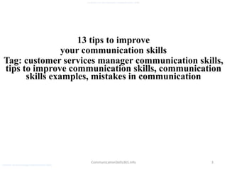 3
customer services manager communication skills
CommunicationSkills365.info
13 tips to improve
your communication skills
Tag: customer services manager communication skills,
tips to improve communication skills, communication
skills examples, mistakes in communication
customer services manager communication skills
 