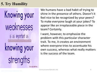 5. Try Humility
We humans have a bad habit of trying to
shine in the presence of others. Doesn’t it
feel nice to be recognized by your peers?
To make everyone laugh at your jokes? To
appear like an irreplaceable piece in the
team? Certainly.
I want, however, to emphasize the
problem with this particular character
trait. To me, it creates an environment
where everyone tries to accentuate his
own success, whereas what really matters
is the success of the team.
8CommunicationSkills365.info
customer services manager communication skills
 
