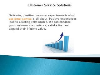 Delivering positive customer experiences is what
customer service is all about. Positive experiences
lead to a lasting relationship. We can enhance
your customer’s experience, satisfaction and
expand their lifetime value.
 