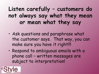 Listen carefully – customers do not always say what they mean or mean what they say Ask questions and paraphrase what the customer says.  That way, you can make sure you have it right!!! Respond to ambiguous emails with a phone call – written messages are subject to interpretation! 