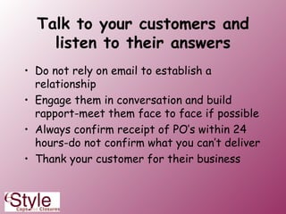 Talk to your customers and listen to their answers Do not rely on email to establish a relationship  Engage them in conversation and build rapport-meet them face to face if possible Always confirm receipt of PO’s within 24 hours-do not confirm what you can’t deliver Thank your customer for their business 