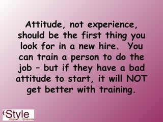 Attitude, not experience, should be the first thing you look for in a new hire.  You can train a person to do the job – but if they have a bad attitude to start, it will NOT get better with training. 