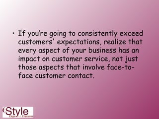 If you’re going to consistently exceed customers' expectations, realize that every aspect of your business has an impact on customer service, not just those aspects that involve face-to-face customer contact. 