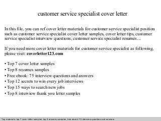 customer service specialist cover letter 
In this file, you can ref cover letter materials for customer service specialist position 
such as customer service specialist cover letter samples, cover letter tips, customer 
service specialist interview questions, customer service specialist resumes… 
If you need more cover letter materials for customer service specialist as following, 
please visit: coverletter123.com 
• Top 7 cover letter samples 
• Top 8 resumes samples 
• Free ebook: 75 interview questions and answers 
• Top 12 secrets to win every job interviews 
• Top 15 ways to search new jobs 
• Top 8 interview thank you letter samples 
Top materials: top 7 cover letter samples, top 8 Interview resumes samples, questions free and ebook: answers 75 – interview free download/ questions pdf and answers 
ppt file 
 