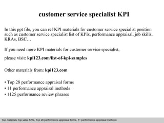 customer service specialist KPI 
In this ppt file, you can ref KPI materials for customer service specialist position 
such as customer service specialist list of KPIs, performance appraisal, job skills, 
KRAs, BSC… 
If you need more KPI materials for customer service specialist, 
please visit: kpi123.com/list-of-kpi-samples 
Other materials from: kpi123.com 
• Top 28 performance appraisal forms 
• 11 performance appraisal methods 
• 1125 performance review phrases 
Top materials: top sales KPIs, Top 28 performance appraisal forms, 11 performance appraisal methods 
Interview questions and answers – free download/ pdf and ppt file 
 