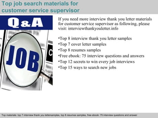 Top job search materials for 
customer service supervisor 
If you need more interview thank you letter materials 
for customer service supervisor as following, please 
visit: interviewthankyouletter.info 
•Top 8 interview thank you letter samples 
•Top 7 cover letter samples 
•Top 8 resumes samples 
•Free ebook: 75 interview questions and answers 
•Top 12 secrets to win every job interviews 
•Top 15 ways to search new jobs 
Top materials: top 7 interview thank you lettersamples, top 8 resumes samples, free ebook: 75 interview questions and answer 
Interview questions and answers – free download/ pdf and ppt file 
 