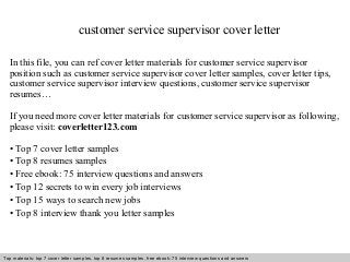 customer service supervisor cover letter 
In this file, you can ref cover letter materials for customer service supervisor 
position such as customer service supervisor cover letter samples, cover letter tips, 
customer service supervisor interview questions, customer service supervisor 
resumes… 
If you need more cover letter materials for customer service supervisor as following, 
please visit: coverletter123.com 
• Top 7 cover letter samples 
• Top 8 resumes samples 
• Free ebook: 75 interview questions and answers 
• Top 12 secrets to win every job interviews 
• Top 15 ways to search new jobs 
• Top 8 interview thank you letter samples 
Top materials: top 7 cover letter samples, top 8 Interview resumes samples, questions free and ebook: answers 75 – interview free download/ questions pdf and answers 
ppt file 
 