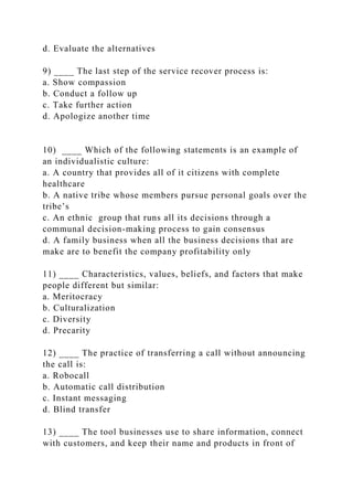 d. Evaluate the alternatives
9) ____ The last step of the service recover process is:
a. Show compassion
b. Conduct a follow up
c. Take further action
d. Apologize another time
10) ____ Which of the following statements is an example of
an individualistic culture:
a. A country that provides all of it citizens with complete
healthcare
b. A native tribe whose members pursue personal goals over the
tribe’s
c. An ethnic group that runs all its decisions through a
communal decision-making process to gain consensus
d. A family business when all the business decisions that are
make are to benefit the company profitability only
11) ____ Characteristics, values, beliefs, and factors that make
people different but similar:
a. Meritocracy
b. Culturalization
c. Diversity
d. Precarity
12) ____ The practice of transferring a call without announcing
the call is:
a. Robocall
b. Automatic call distribution
c. Instant messaging
d. Blind transfer
13) ____ The tool businesses use to share information, connect
with customers, and keep their name and products in front of
 