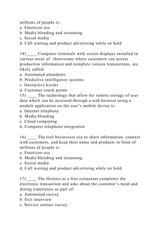 millions of people is:
a. Emoticon use
b. Media blending and streaming
c. Social media
d. Call waiting and product advertising while on hold
14) ____ Computer terminals with screen displays installed in
various areas of showrooms where customers can access
production information and complete various transactions, are
likely called:
a. Automated attendants
b. Predictive intelligence systems
c. Interactive kiosks
d. Customer touch points
15) ____ The technology that allow for remote storage of user
data which can be accessed through a web browser using a
module application on the user’s mobile devise is:
a. Internet telephony
b. Media blending
c. Cloud computing
d. Computer telephone integration
16) ____ The tool businesses use to share information, connect
with customers, and keep their name and products in front of
millions of people is:
a. Emoticon use
b. Media blending and streaming
c. Social media
d. Call waiting and product advertising while on hold
17) ____ The Hostess at a fine restaurant completes the
electronic transaction and asks about the customer’s meal and
dining experience as part of:
a. Automated survey
b. Exit interview
c. Service contact survey
 