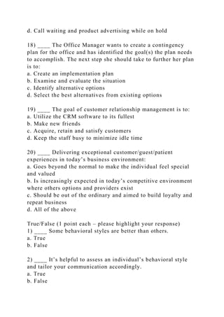 d. Call waiting and product advertising while on hold
18) ____ The Office Manager wants to create a contingency
plan for the office and has identified the goal(s) the plan needs
to accomplish. The next step she should take to further her plan
is to:
a. Create an implementation plan
b. Examine and evaluate the situation
c. Identify alternative options
d. Select the best alternatives from existing options
19) ____ The goal of customer relationship management is to:
a. Utilize the CRM software to its fullest
b. Make new friends
c. Acquire, retain and satisfy customers
d. Keep the staff busy to minimize idle time
20) ____ Delivering exceptional customer/guest/patient
experiences in today’s business environment:
a. Goes beyond the normal to make the individual feel special
and valued
b. Is increasingly expected in today’s competitive environment
where others options and providers exist
c. Should be out of the ordinary and aimed to build loyalty and
repeat business
d. All of the above
True/False (1 point each – please highlight your response)
1) ____ Some behavioral styles are better than others.
a. True
b. False
2) ____ It’s helpful to assess an individual’s behavioral style
and tailor your communication accordingly.
a. True
b. False
 