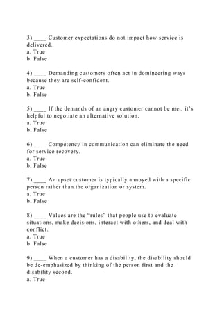 3) ____ Customer expectations do not impact how service is
delivered.
a. True
b. False
4) ____ Demanding customers often act in domineering ways
because they are self-confident.
a. True
b. False
5) ____ If the demands of an angry customer cannot be met, it’s
helpful to negotiate an alternative solution.
a. True
b. False
6) ____ Competency in communication can eliminate the need
for service recovery.
a. True
b. False
7) ____ An upset customer is typically annoyed with a specific
person rather than the organization or system.
a. True
b. False
8) ____ Values are the “rules” that people use to evaluate
situations, make decisions, interact with others, and deal with
conflict.
a. True
b. False
9) ____ When a customer has a disability, the disability should
be de-emphasized by thinking of the person first and the
disability second.
a. True
 