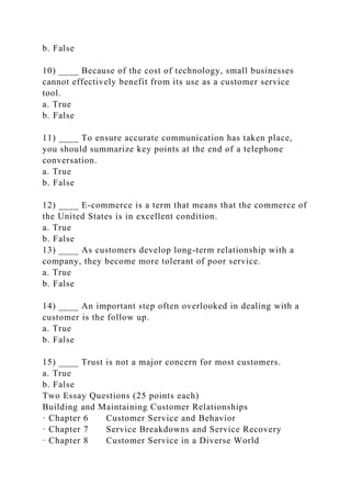 b. False
10) ____ Because of the cost of technology, small businesses
cannot effectively benefit from its use as a customer service
tool.
a. True
b. False
11) ____ To ensure accurate communication has taken place,
you should summarize key points at the end of a telephone
conversation.
a. True
b. False
12) ____ E-commerce is a term that means that the commerce of
the United States is in excellent condition.
a. True
b. False
13) ____ As customers develop long-term relationship with a
company, they become more tolerant of poor service.
a. True
b. False
14) ____ An important step often overlooked in dealing with a
customer is the follow up.
a. True
b. False
15) ____ Trust is not a major concern for most customers.
a. True
b. False
Two Essay Questions (25 points each)
Building and Maintaining Customer Relationships
· Chapter 6 Customer Service and Behavior
· Chapter 7 Service Breakdowns and Service Recovery
· Chapter 8 Customer Service in a Diverse World
 