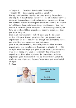 · Chapter 9 Customer Service via Technology
· Chapter 10 Encouraging Customer Loyalty
During our class time together we have broadly focused on
shifting the mindset from a traditional lens of customer services
to one of showcasing exceptional customer experiences.Given
that context, our last five chapters involved essential discussion
to building and maintaining customer relationships. You role
now is to focus on (1) an exceptional customer experience you
have enjoyed and (2) an exceptional negative experience that
you were party to.
(Part A of your examples) In both cases use the Situation –
Action – Results formula to summarize your example and
experience. Be clear and provide enough details that the reader
can visualize your experience and outcomes.
(Part B of your examples) Now that you have identified the
experiences, use the elements discussed in chapters 6 – 10 to
critique what went right (for your exceptional experience) and
what went wrong (for your exceptionally bad or negative
experience). Remember – you are the customer experience
expert and your discussion should be detailed enough for the
reader to appreciate your depth of knowledge and meaningful
critique.
7 | Page
 