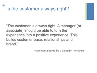 +
    Is the customer always right?


    “The customer is always right. A manager (or
    associate) should be able to turn the
    experience into a positive experience. This
    builds customer base, relationships and
    brand.”
                    (comment shared by a LinkedIn member)
 