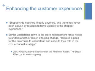 +
    Enhancing the customer experience

       “Shoppers do not shop linearly anymore, and there has never
        been a push by retailers to have visibility to the shopper
        experience.”

       Senior Leadership down to the store management ranks needs
        to understand their role in effecting change. “There is a need
        for the enterprise to understand and execute their role in the
        cross channel strategy.”

             2013 Organizational Structure for the Future of Retail: The Digtal
              Effect, p. 6, www.shop.org
 