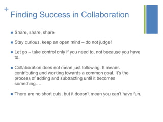 +
    Finding Success in Collaboration

       Share, share, share

       Stay curious, keep an open mind – do not judge!

       Let go – take control only if you need to, not because you have
        to.

       Collaboration does not mean just following. It means
        contributing and working towards a common goal. It’s the
        process of adding and subtracting until it becomes
        something….

       There are no short cuts, but it doesn’t mean you can’t have fun.
 