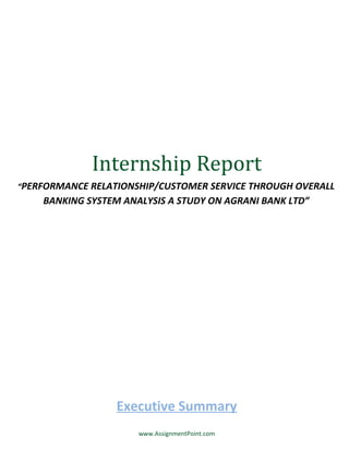 Internship Report
“PERFORMANCE RELATIONSHIP/CUSTOMER SERVICE THROUGH OVERALL

BANKING SYSTEM ANALYSIS A STUDY ON AGRANI BANK LTD”

Executive Summary
www.AssignmentPoint.com

 