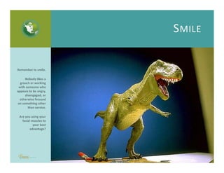 SMILE
Are you using your facial muscles to your best advantage? 
Remember to smile.
Nobody likes a grouch or
working with someone
who appears to be angry,
disengaged, or otherwise
focused on something
other than service.
 