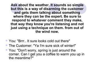 Ask about the weather. It sounds so simple
but this is a way of disarming the customer
and gets them talking about something
where they can be the expert. Be sure to
respond to whatever comment they make,
that way they know you're listening and not
just using a technique on them. from out of
the wind now.
 You:

"Brrr.. It sure looks cold out there"
 The Customer: "Ya I'm sure sick of winter!"
 You: "Don't worry, spring is just around the
corner. Can I get you a coffee to warm you up in
the meantime?"

 