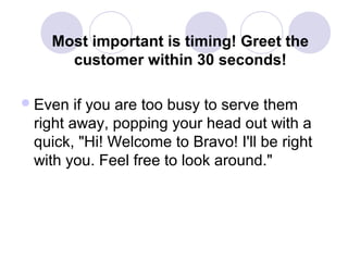 Most important is timing! Greet the
customer within 30 seconds!
 Even

if you are too busy to serve them
right away, popping your head out with a
quick, "Hi! Welcome to Bravo! I'll be right
with you. Feel free to look around."

 