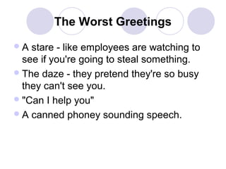 The Worst Greetings
A

stare - like employees are watching to
see if you're going to steal something.
 The daze - they pretend they're so busy
they can't see you.
 "Can I help you"
 A canned phoney sounding speech.

 