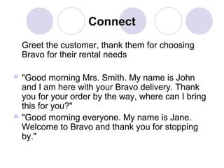 Connect
Greet the customer, thank them for choosing
Bravo for their rental needs
 "Good

morning Mrs. Smith. My name is John
and I am here with your Bravo delivery. Thank
you for your order by the way, where can I bring
this for you?"
 "Good morning everyone. My name is Jane.
Welcome to Bravo and thank you for stopping
by."

 