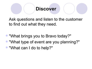 Discover
Ask questions and listen to the customer
to find out what they need.
 "What

brings you to Bravo today?"
 "What type of event are you planning?"
 "What can I do to help?"

 