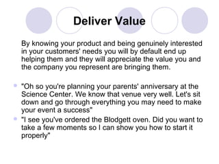 Deliver Value
By knowing your product and being genuinely interested
in your customers' needs you will by default end up
helping them and they will appreciate the value you and
the company you represent are bringing them.




"Oh so you're planning your parents' anniversary at the
Science Center. We know that venue very well. Let's sit
down and go through everything you may need to make
your event a success"
"I see you've ordered the Blodgett oven. Did you want to
take a few moments so I can show you how to start it
properly"

 