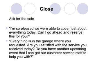 Close
Ask for the sale
 "I'm

so pleased we were able to cover just about
everything today. Can I go ahead and reserve
this for you?"
 "Everything is in the garage where you
requested. Are you satisfied with the service you
received today? Do you have another upcoming
event that I can get our customer service staff to
help you with?"

 