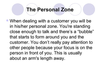 The Personal Zone
 When

dealing with a customer you will be
in his/her personal zone. You're standing
close enough to talk and there’s a “bubble”
that starts to form around you and the
customer. You don’t really pay attention to
other people because your focus is on the
person in front of you. This is usually
about an arm's length away.

 