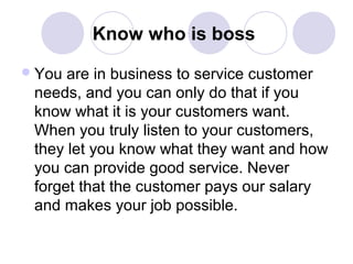 Know who is boss
 You

are in business to service customer
needs, and you can only do that if you
know what it is your customers want.
When you truly listen to your customers,
they let you know what they want and how
you can provide good service. Never
forget that the customer pays our salary
and makes your job possible.

 