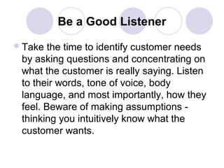 Be a Good Listener
 Take

the time to identify customer needs
by asking questions and concentrating on
what the customer is really saying. Listen
to their words, tone of voice, body
language, and most importantly, how they
feel. Beware of making assumptions thinking you intuitively know what the
customer wants.

 