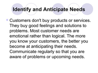 Identify and Anticipate Needs
 Customers

don't buy products or services.
They buy good feelings and solutions to
problems. Most customer needs are
emotional rather than logical. The more
you know your customers, the better you
become at anticipating their needs.
Communicate regularly so that you are
aware of problems or upcoming needs.

 