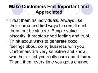 Make Customers Feel Important and
Appreciated
 Treat

them as individuals. Always use
their name and find ways to compliment
them, but be sincere. People value
sincerity. It creates good feeling and trust.
Think about ways to generate good
feelings about doing business with you.
Customers are very sensitive and know
whether or not you really care about them.
Thank them every time you get a chance.

 