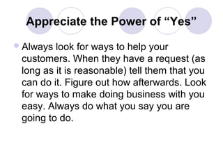 Appreciate the Power of “Yes”
 Always

look for ways to help your
customers. When they have a request (as
long as it is reasonable) tell them that you
can do it. Figure out how afterwards. Look
for ways to make doing business with you
easy. Always do what you say you are
going to do.

 
