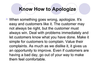 Know How to Apologize
 When

something goes wrong, apologize. It's
easy and customers like it. The customer may
not always be right, but the customer must
always win. Deal with problems immediately and
let customers know what you have done. Make it
simple for customers to complain. Value their
complaints. As much as we dislike it, it gives us
an opportunity to improve. Even if customers are
having a bad day, go out of your way to make
them feel comfortable.

 