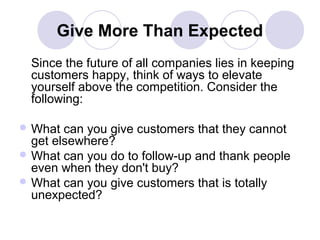 Give More Than Expected
Since the future of all companies lies in keeping
customers happy, think of ways to elevate
yourself above the competition. Consider the
following:
 What

can you give customers that they cannot
get elsewhere?
 What can you do to follow-up and thank people
even when they don't buy?
 What can you give customers that is totally
unexpected?

 