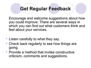 Get Regular Feedback
Encourage and welcome suggestions about how
you could improve. There are several ways in
which you can find out what customers think and
feel about your services.
 Listen

carefully to what they say.
 Check back regularly to see how things are
going.
 Provide a method that invites constructive
criticism, comments and suggestions.

 