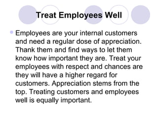 Treat Employees Well
 Employees

are your internal customers
and need a regular dose of appreciation.
Thank them and find ways to let them
know how important they are. Treat your
employees with respect and chances are
they will have a higher regard for
customers. Appreciation stems from the
top. Treating customers and employees
well is equally important.

 