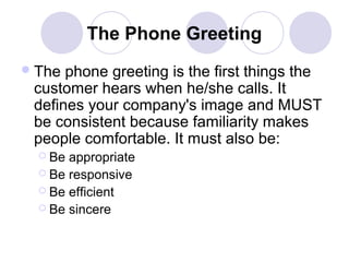 The Phone Greeting
 The

phone greeting is the first things the
customer hears when he/she calls. It
defines your company's image and MUST
be consistent because familiarity makes
people comfortable. It must also be:
 Be

appropriate
 Be responsive
 Be efficient
 Be sincere

 