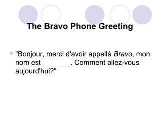 The Bravo Phone Greeting
 "Bonjour,

merci d'avoir appellé Bravo, mon
nom est _______. Comment allez-vous
aujourd'hui?"

 