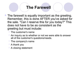 The Farewell
 The

farewell is equally important as the greeting.
Remember, this is done AFTER you've asked for
the sale. "Can I reserve this for you today?" This
does not have to be as consistent as the
greeting but must include:






The customer's name
An inquiry as to whether or not we were able to answer
all of the customer's questions/needs.
The company's name
A thank you
A closing statement

 