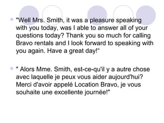  "Well

Mrs. Smith, it was a pleasure speaking
with you today, was I able to answer all of your
questions today? Thank you so much for calling
Bravo rentals and I look forward to speaking with
you again. Have a great day!“

"

Alors Mme. Smith, est-ce-qu'il y a autre chose
avec laquelle je peux vous aider aujourd'hui?
Merci d'avoir appelé Location Bravo, je vous
souhaite une excellente journée!"

 