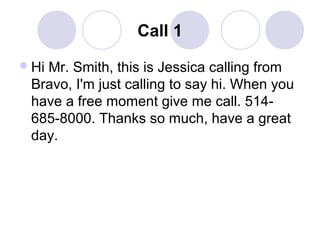 Call 1
 Hi

Mr. Smith, this is Jessica calling from
Bravo, I'm just calling to say hi. When you
have a free moment give me call. 514685-8000. Thanks so much, have a great
day.

 