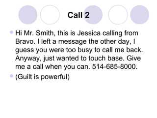 Call 2
 Hi

Mr. Smith, this is Jessica calling from
Bravo. I left a message the other day, I
guess you were too busy to call me back.
Anyway, just wanted to touch base. Give
me a call when you can. 514-685-8000.
 (Guilt is powerful)

 